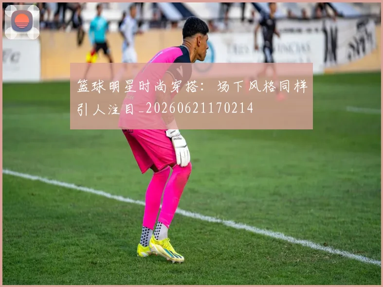 篮球明星时尚穿搭：场下风格同样引人注目_20260621170214
