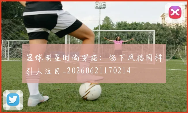 篮球明星时尚穿搭：场下风格同样引人注目_20260621170214
