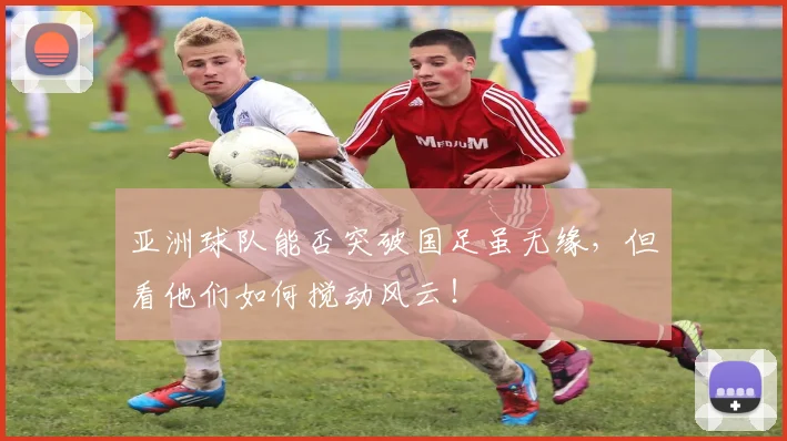 亚洲球队能否突破国足虽无缘，但看他们如何搅动风云！