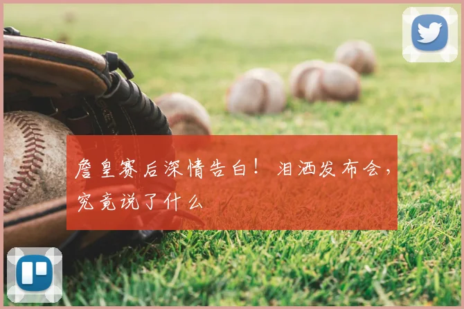 詹皇赛后深情告白！泪洒发布会，究竟说了什么