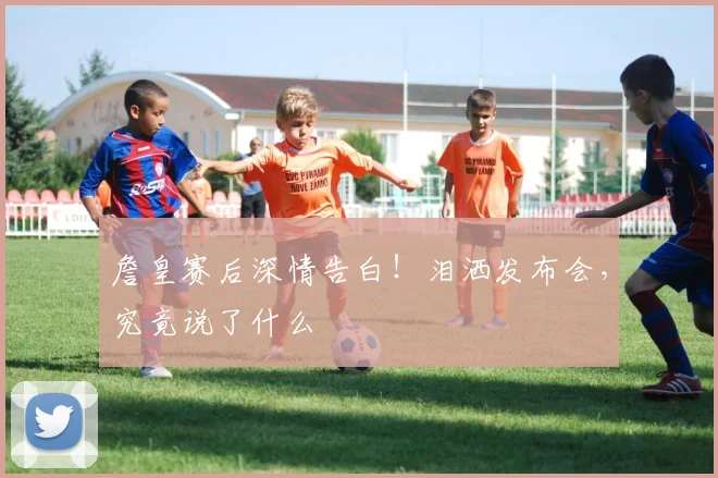 詹皇赛后深情告白！泪洒发布会，究竟说了什么
