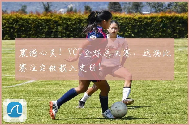 震撼心灵！VCT全球总决赛，这场比赛注定被载入史册！