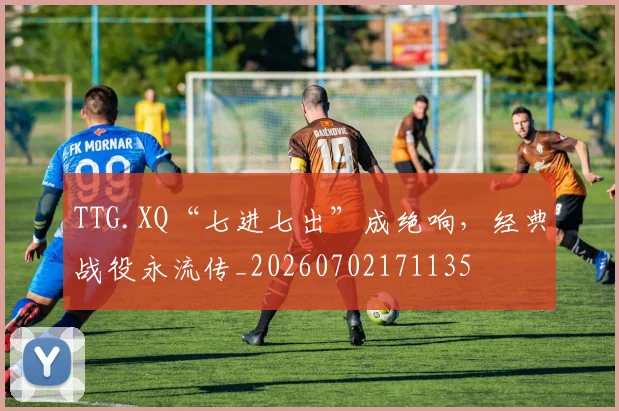 TTG.XQ“七进七出”成绝响，经典战役永流传_20260702171135