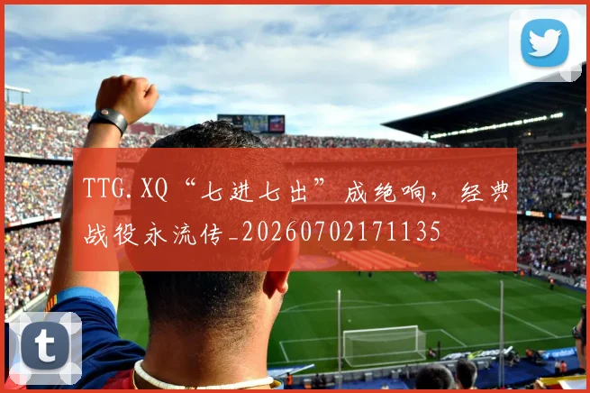 TTG.XQ“七进七出”成绝响，经典战役永流传_20260702171135