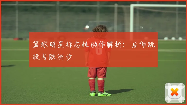 篮球明星标志性动作解析：后仰跳投与欧洲步